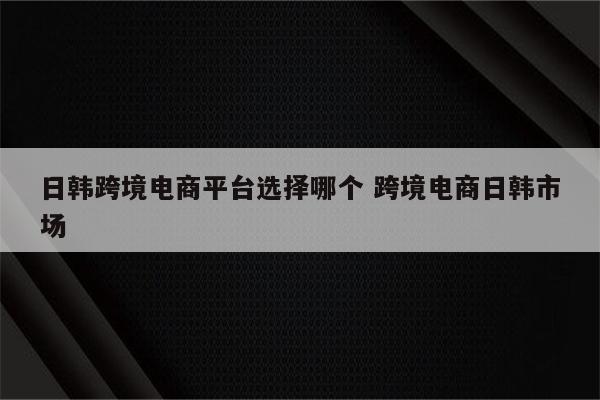 日韩跨境电商平台选择哪个 跨境电商日韩市场