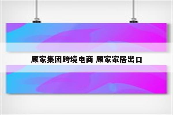 顾家集团跨境电商 顾家家居出口