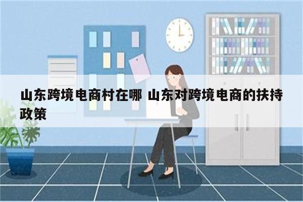 山东跨境电商村在哪 山东对跨境电商的扶持政策