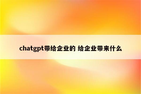 chatgpt带给企业的 给企业带来什么
