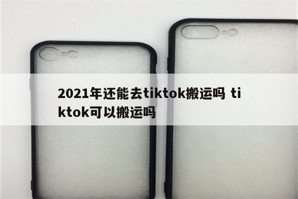 2021年还能去tiktok搬运吗 tiktok可以搬运吗
