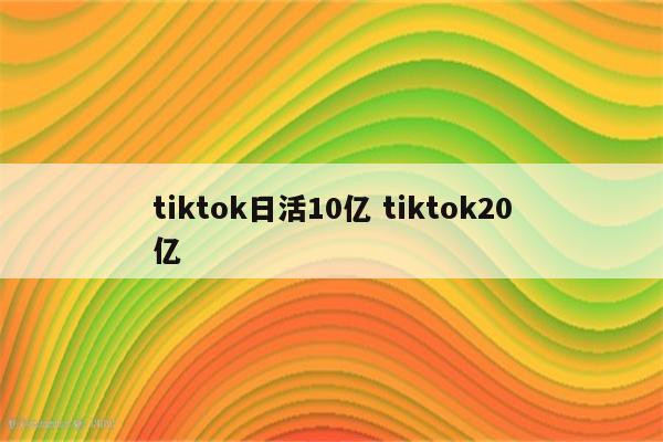 tiktok日活10亿 tiktok20亿