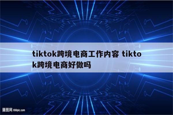 tiktok跨境电商工作内容 tiktok跨境电商好做吗