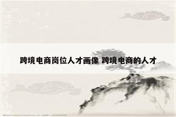 跨境电商岗位人才画像 跨境电商的人才
