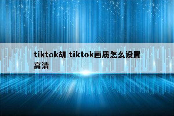tiktok胡 tiktok画质怎么设置高清
