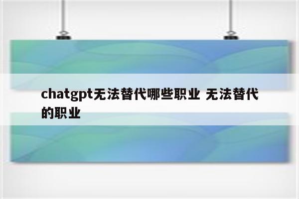 chatgpt无法替代哪些职业 无法替代的职业