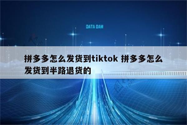 拼多多怎么发货到tiktok 拼多多怎么发货到半路退货的