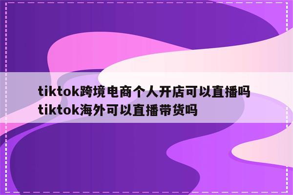 tiktok跨境电商个人开店可以直播吗 tiktok海外可以直播带货吗