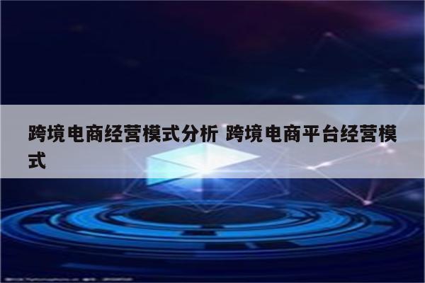 跨境电商经营模式分析 跨境电商平台经营模式