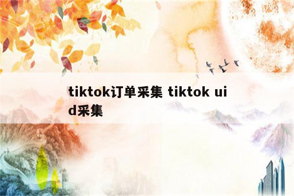 tiktok订单采集 tiktok uid采集