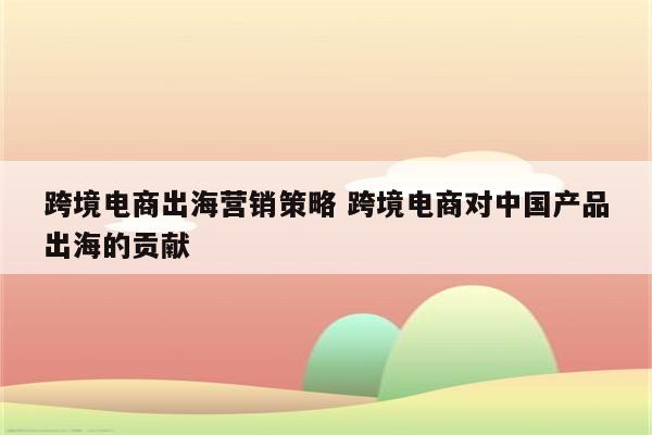 跨境电商出海营销策略 跨境电商对中国产品出海的贡献
