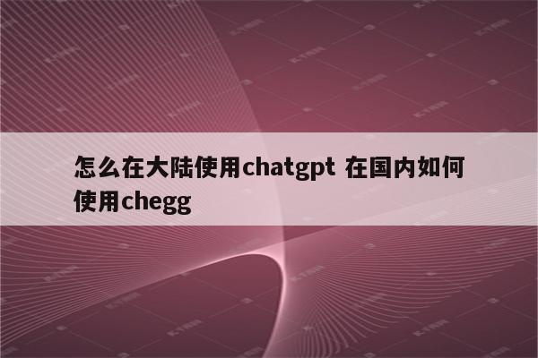怎么在大陆使用chatgpt 在国内如何使用chegg