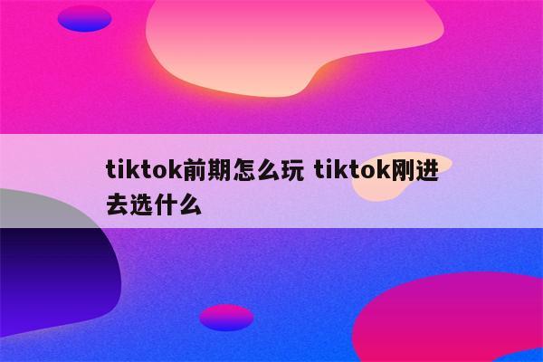 tiktok前期怎么玩 tiktok刚进去选什么