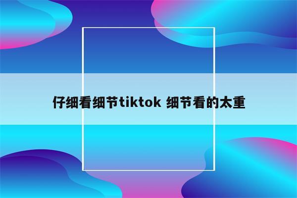 仔细看细节tiktok 细节看的太重