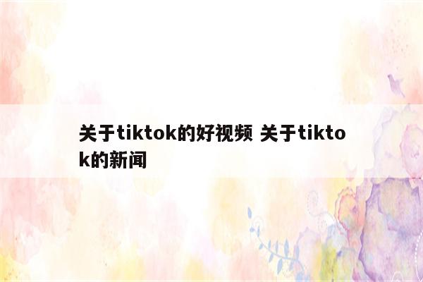 关于tiktok的好视频 关于tiktok的新闻