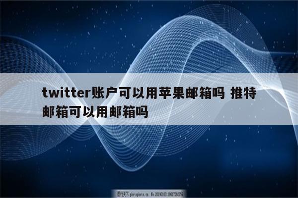 twitter账户可以用苹果邮箱吗 推特邮箱可以用邮箱吗