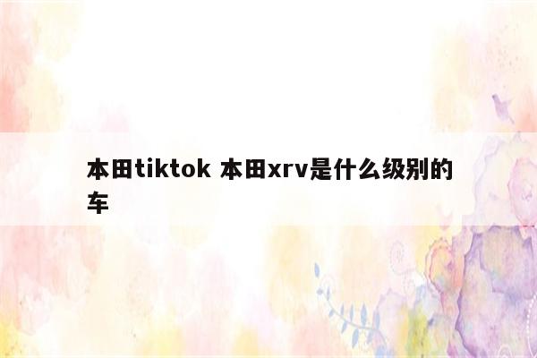 本田tiktok 本田xrv是什么级别的车