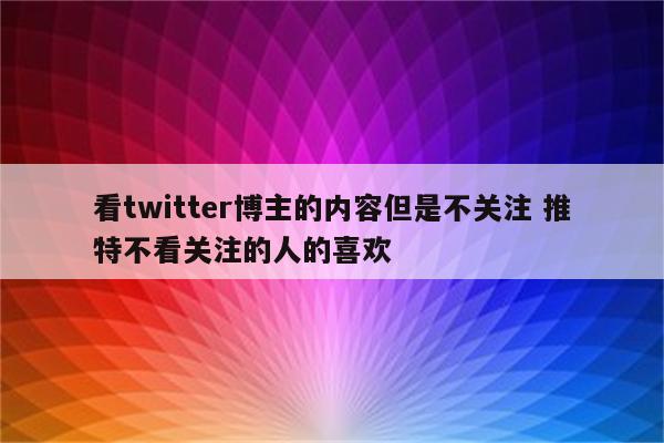 看twitter博主的内容但是不关注 推特不看关注的人的喜欢