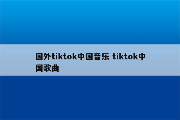 国外tiktok中国音乐 tiktok中国歌曲