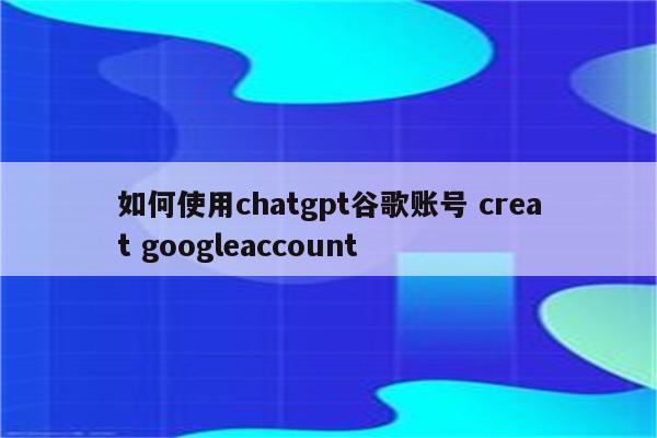 如何使用chatgpt谷歌账号 creat googleaccount