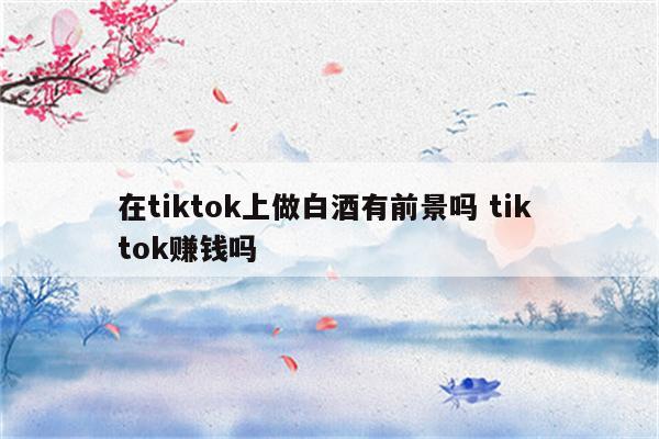 在tiktok上做白酒有前景吗 tik tok赚钱吗