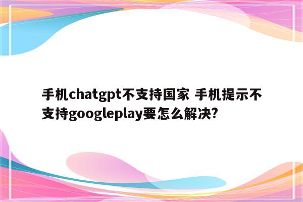 手机chatgpt不支持国家 手机提示不支持googleplay要怎么解决?