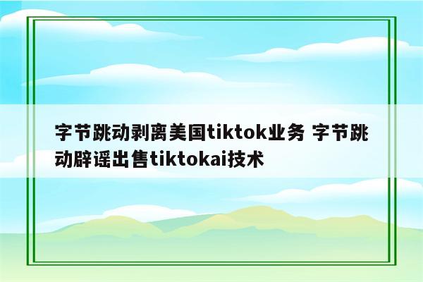 字节跳动剥离美国tiktok业务 字节跳动辟谣出售tiktokai技术