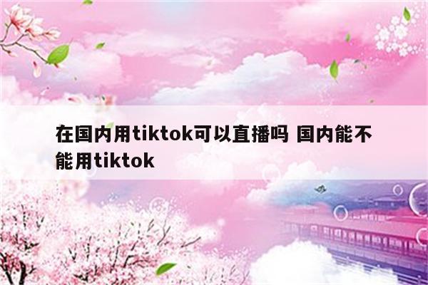 在国内用tiktok可以直播吗 国内能不能用tiktok