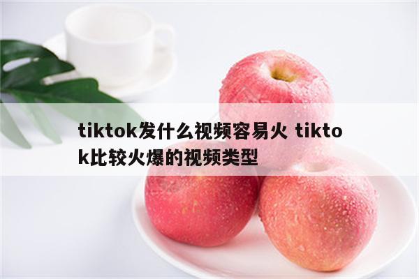 tiktok发什么视频容易火 tiktok比较火爆的视频类型