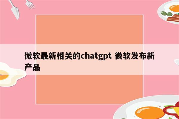 微软最新相关的chatgpt 微软发布新产品