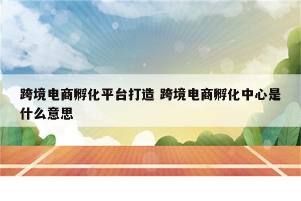 跨境电商孵化平台打造 跨境电商孵化中心是什么意思
