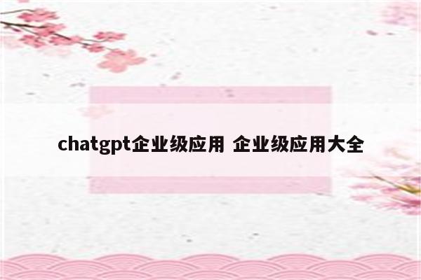 chatgpt企业级应用 企业级应用大全