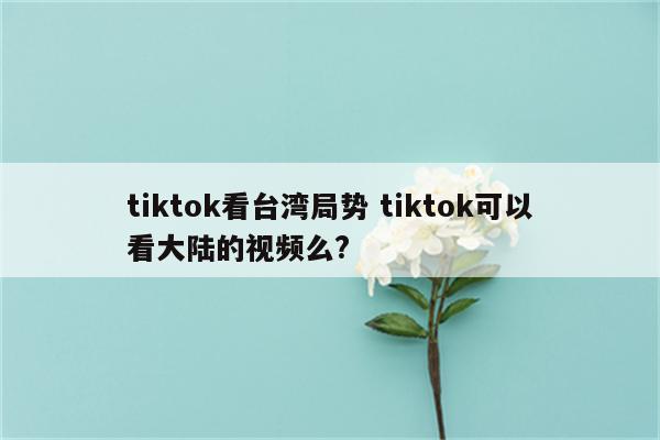 tiktok看台湾局势 tiktok可以看大陆的视频么?