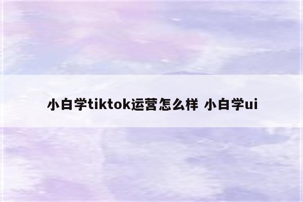 小白学tiktok运营怎么样 小白学ui