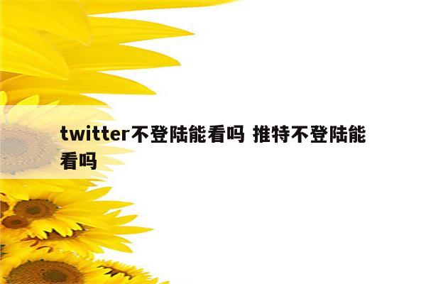 twitter不登陆能看吗 推特不登陆能看吗