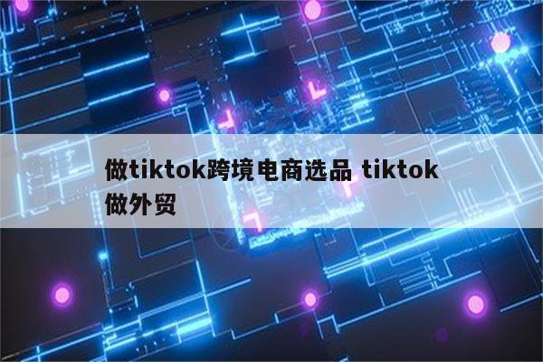 做tiktok跨境电商选品 tiktok做外贸