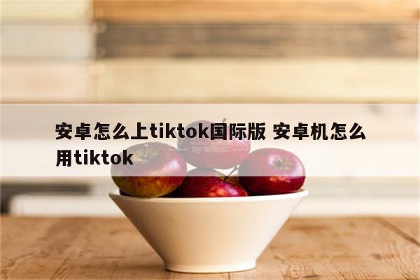 安卓怎么上tiktok国际版 安卓机怎么用tiktok