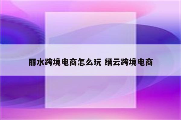 丽水跨境电商怎么玩 缙云跨境电商