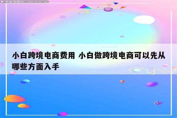 小白跨境电商费用 小白做跨境电商可以先从哪些方面入手