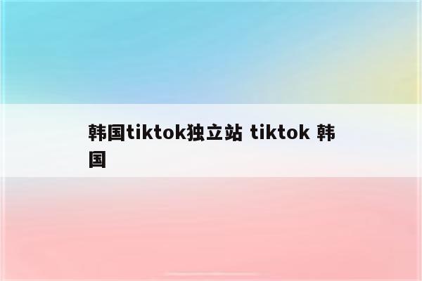 韩国tiktok独立站 tiktok 韩国