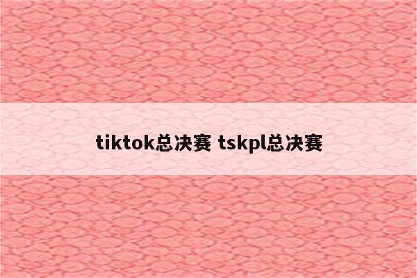 tiktok总决赛 tskpl总决赛