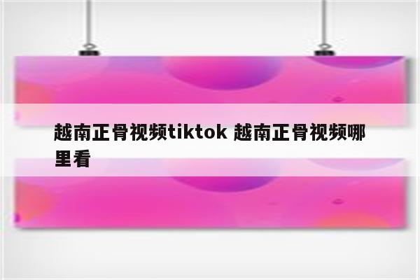 越南正骨视频tiktok 越南正骨视频哪里看