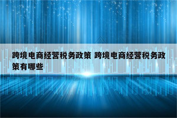 跨境电商经营税务政策 跨境电商经营税务政策有哪些