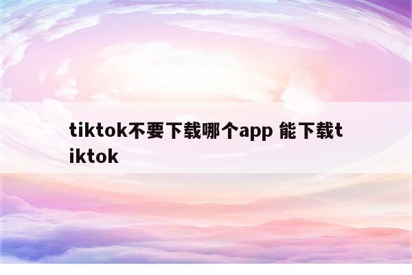 tiktok不要下载哪个app 能下载tiktok