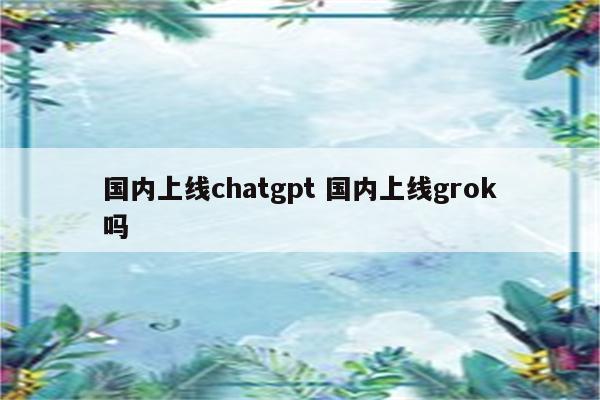 国内上线chatgpt 国内上线grok吗