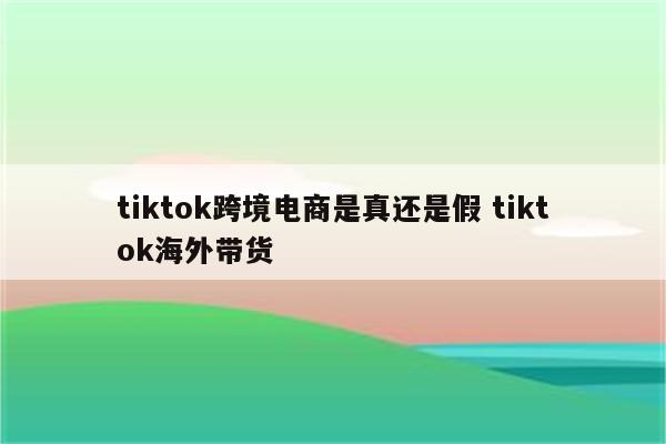 tiktok跨境电商是真还是假 tiktok海外带货