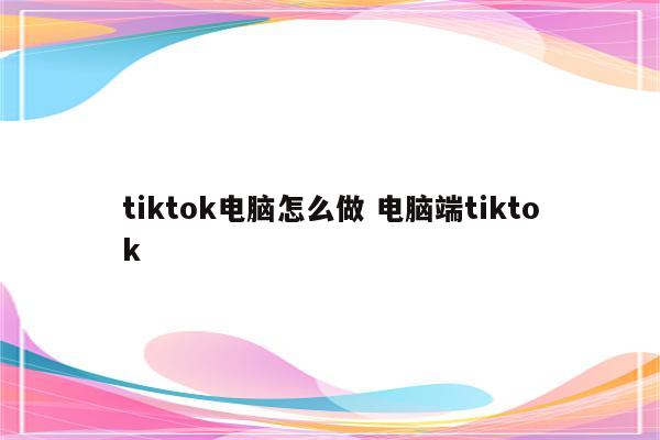 tiktok电脑怎么做 电脑端tiktok