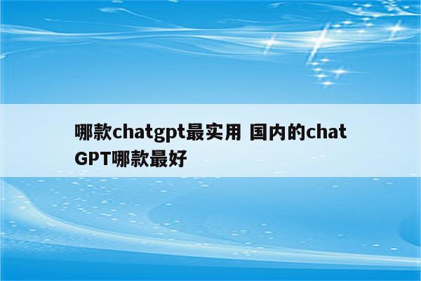 哪款chatgpt最实用 国内的chatGPT哪款最好