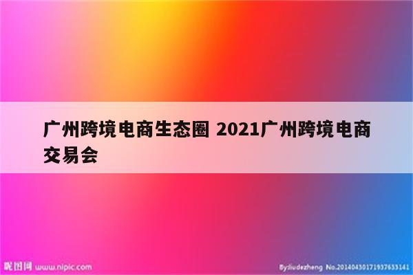 广州跨境电商生态圈 2021广州跨境电商交易会