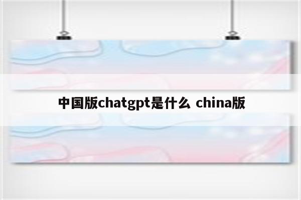 中国版chatgpt是什么 china版